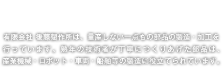 信頼できる高度な技術 有限会社 後藤製作所は、量産しない一点もの部品の製造・加工を
行っています。熟年の技術者が丁寧につくりあげた部品は、産業機械・ロボット・車両・船舶等の製造に役立てられています。